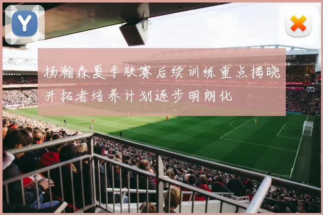 杨瀚森夏季联赛后续训练重点揭晓开拓者培养计划逐步明朗化