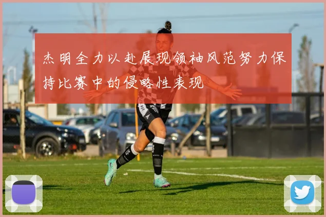 杰明全力以赴展现领袖风范努力保持比赛中的侵略性表现