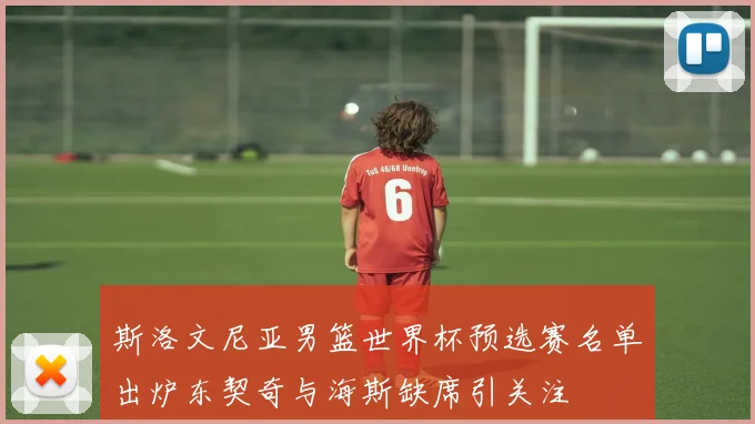 斯洛文尼亚男篮世界杯预选赛名单出炉东契奇与海斯缺席引关注