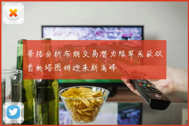 蒂格分析布朗交易潜力绿军或获双首轮塔图姆迎来新高峰