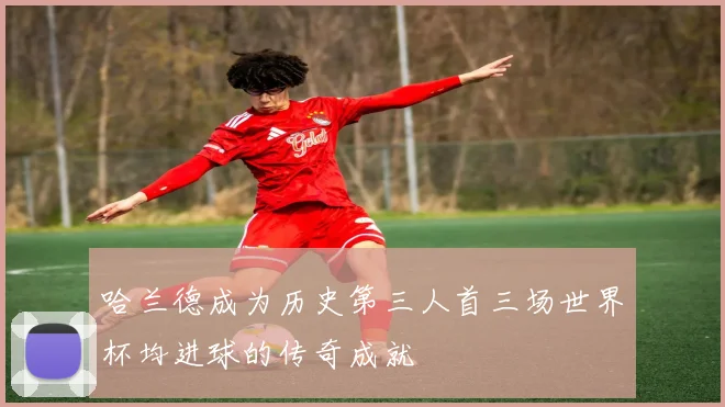 哈兰德成为历史第三人首三场世界杯均进球的传奇成就