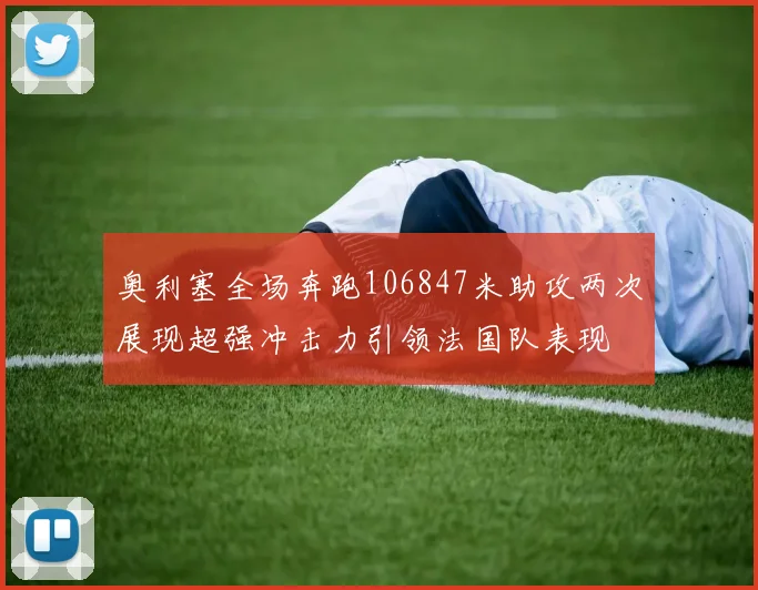 奥利塞全场奔跑106847米助攻两次展现超强冲击力引领法国队表现