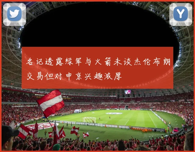 名记透露绿军与火箭未谈杰伦布朗交易但对申京兴趣浓厚
