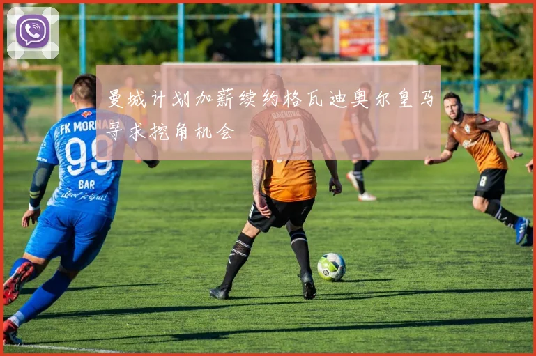 曼城计划加薪续约格瓦迪奥尔皇马寻求挖角机会