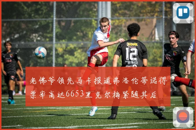 老佛爷领先马卡报道弗洛伦蒂诺得票率高达6653里克尔梅紧随其后