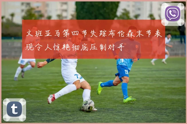文班亚马第四节失踪布伦森末节表现令人惊艳彻底压制对手