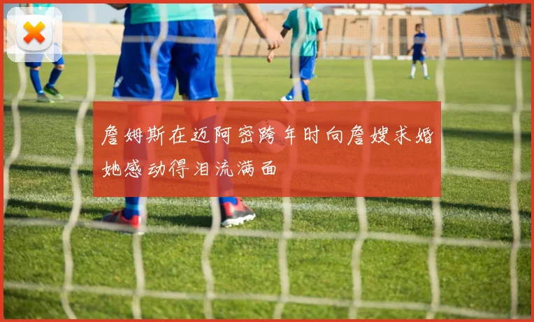 詹姆斯在迈阿密跨年时向詹嫂求婚她感动得泪流满面
