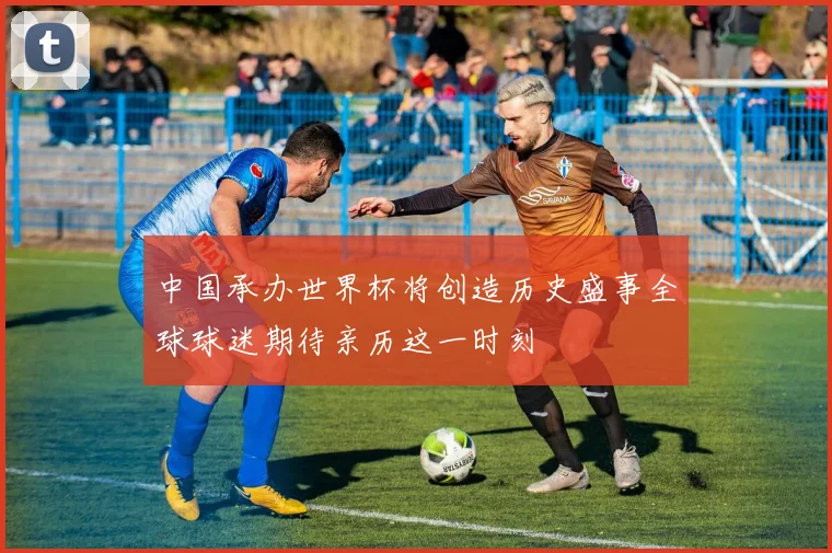 中国承办世界杯将创造历史盛事全球球迷期待亲历这一时刻
