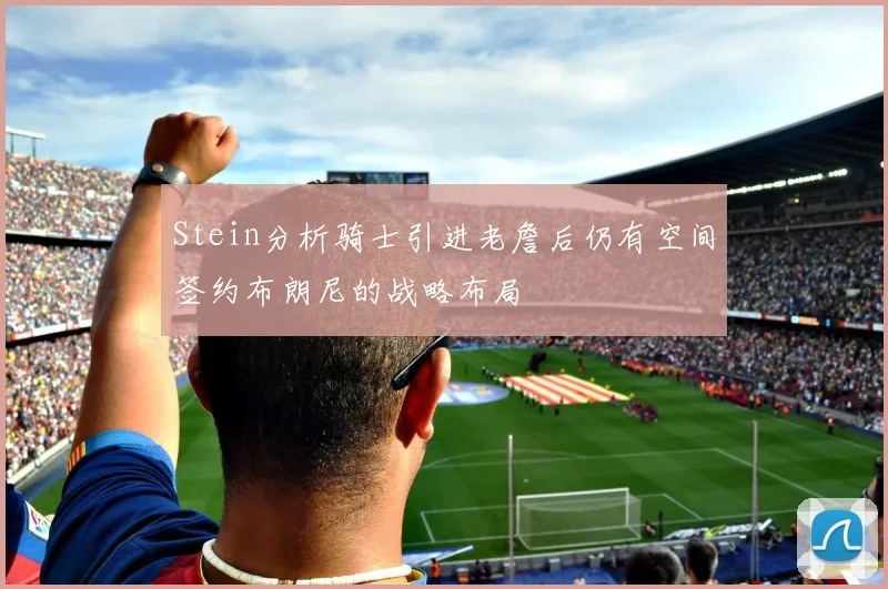 Stein分析骑士引进老詹后仍有空间签约布朗尼的战略布局