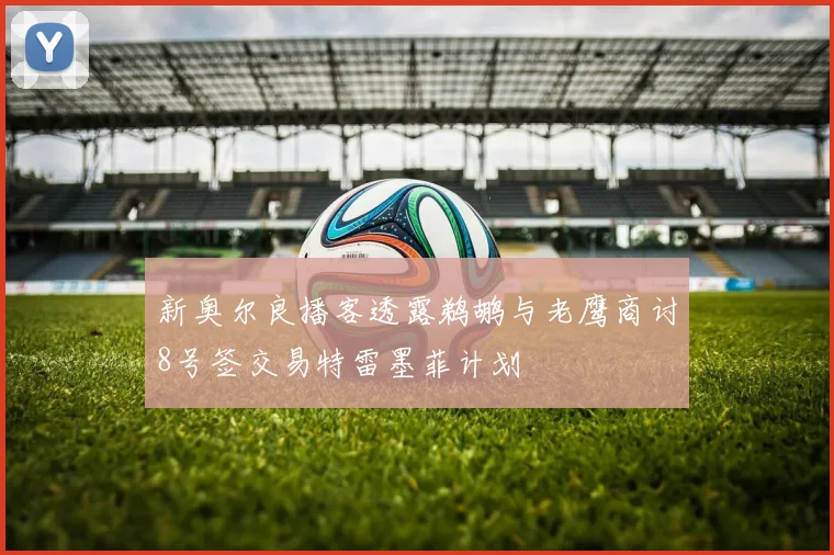新奥尔良播客透露鹈鹕与老鹰商讨8号签交易特雷墨菲计划