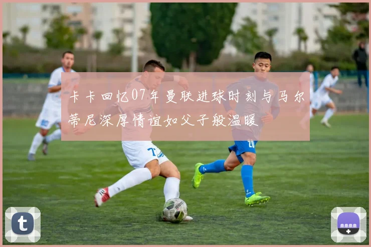 卡卡回忆07年曼联进球时刻与马尔蒂尼深厚情谊如父子般温暖