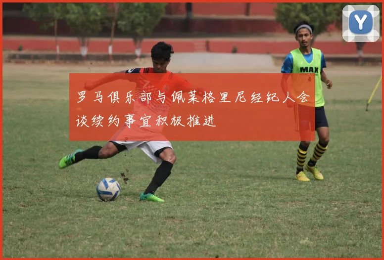 罗马俱乐部与佩莱格里尼经纪人会谈续约事宜积极推进