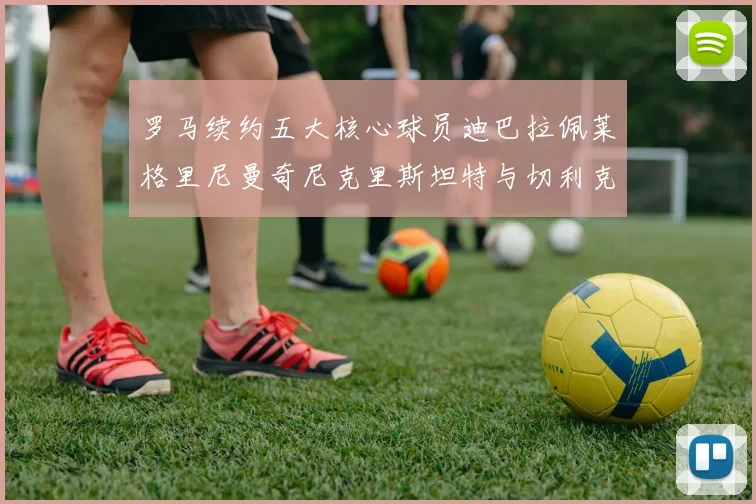 罗马续约五大核心球员迪巴拉佩莱格里尼曼奇尼克里斯坦特与切利克共创未来