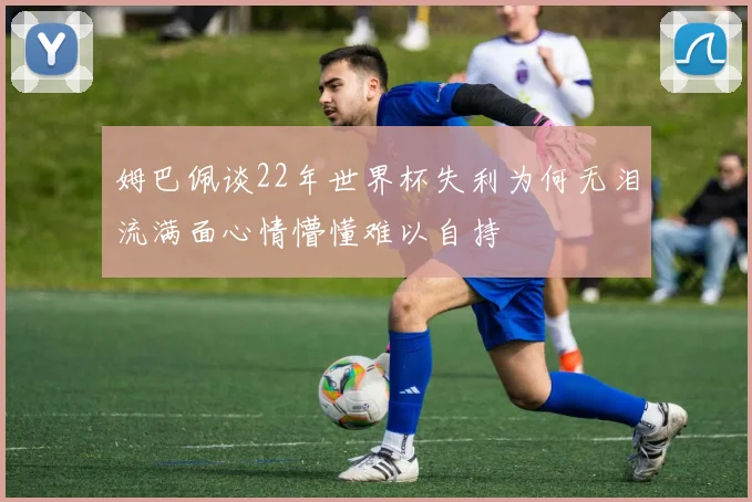 姆巴佩谈22年世界杯失利为何无泪流满面心情懵懂难以自持