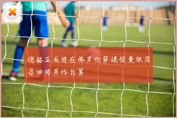 德赫亚或将在佛罗伦萨退役曼联若召回将另作打算