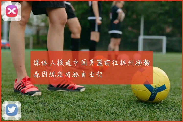 媒体人报道中国男篮前往杭州杨瀚森因规定将独自出行