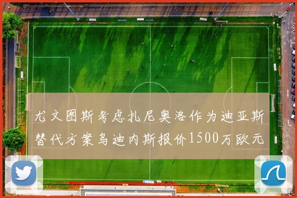 尤文图斯考虑扎尼奥洛作为迪亚斯替代方案乌迪内斯报价1500万欧元起步